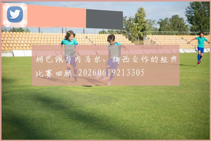 姆巴佩与内马尔、梅西合作的经典比赛回顾_20260619213305