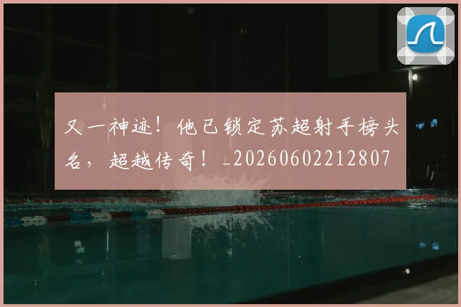 又一神迹！他已锁定苏超射手榜头名，超越传奇！_20260602212807
