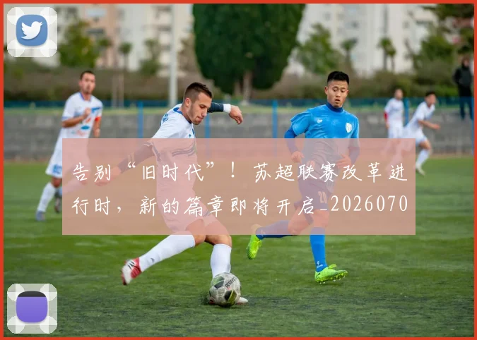 告别“旧时代”！苏超联赛改革进行时，新的篇章即将开启_20260704175334