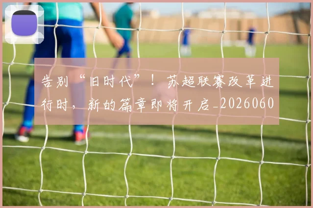 告别“旧时代”!苏超联赛改革进行时,新的篇章即将开启_20260602212842