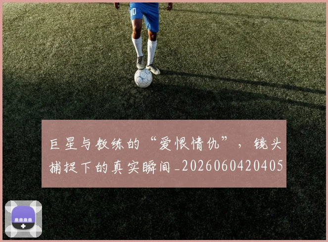 巨星与教练的“爱恨情仇”，镜头捕捉下的真实瞬间_20260604204059_20260707150247