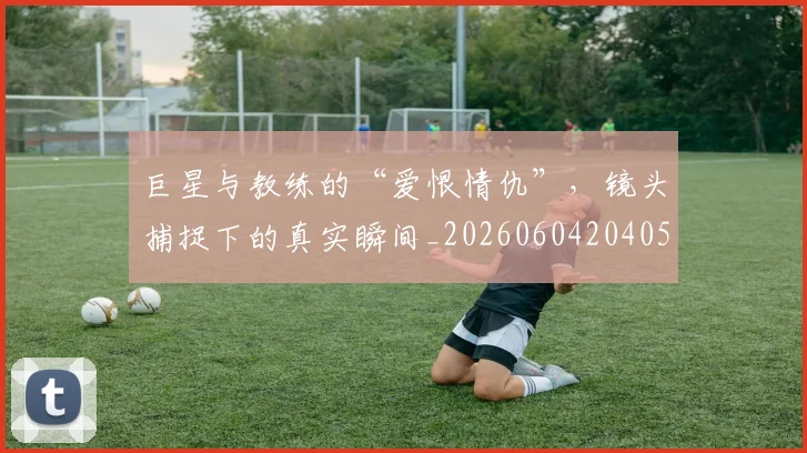 巨星与教练的“爱恨情仇”，镜头捕捉下的真实瞬间_20260604204059_20260707150247
