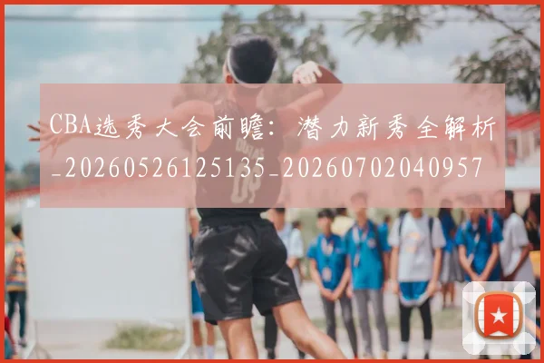 CBA选秀大会前瞻：潜力新秀全解析_20260526125135_20260702040957