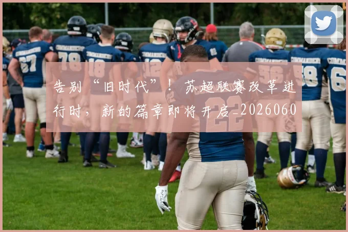 告别“旧时代”！苏超联赛改革进行时，新的篇章即将开启_20260602212842