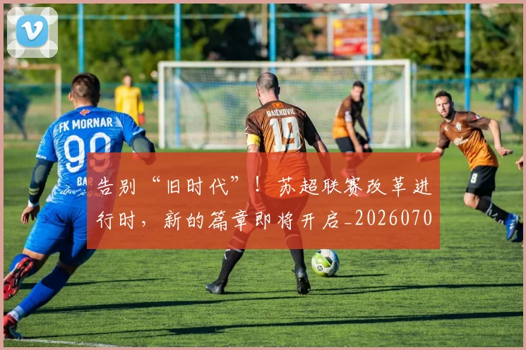 告别“旧时代”！苏超联赛改革进行时，新的篇章即将开启_20260704175334