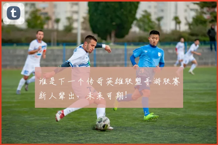 谁是下一个传奇英雄联盟手游联赛新人辈出,未来可期!