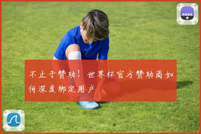 不止于赞助!世界杯官方赞助商如何深度绑定用户